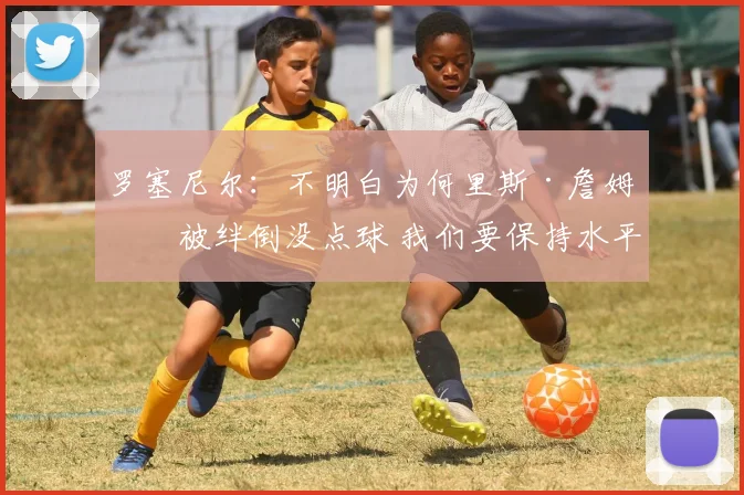 罗塞尼尔：不明白为何里斯·詹姆斯被绊倒没点球 我们要保持水平