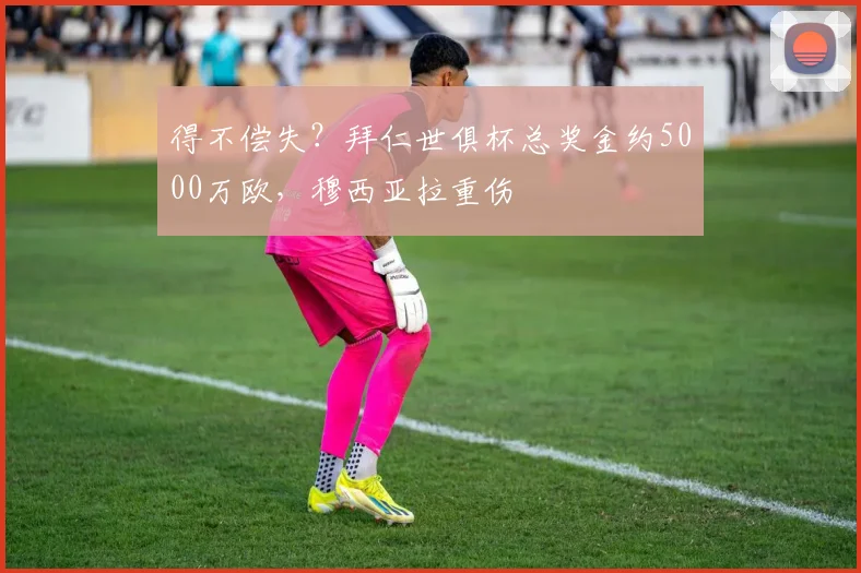 得不偿失？拜仁世俱杯总奖金约5000万欧，穆西亚拉重伤
