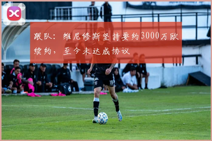 跟队：维尼修斯坚持要约3000万欧续约，至今未达成协议