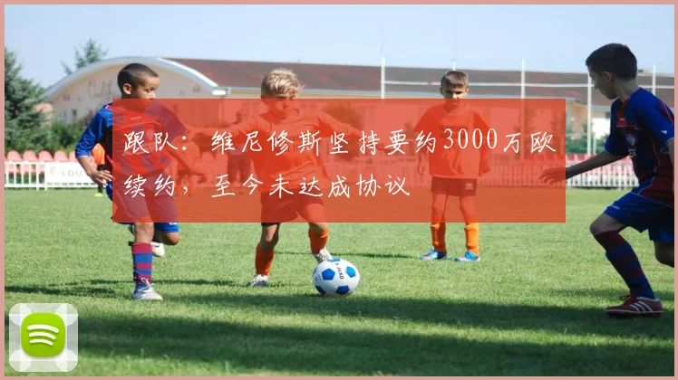 跟队：维尼修斯坚持要约3000万欧续约，至今未达成协议