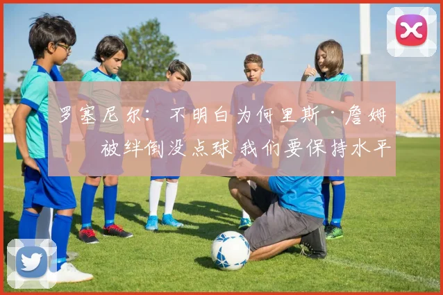 罗塞尼尔：不明白为何里斯·詹姆斯被绊倒没点球 我们要保持水平